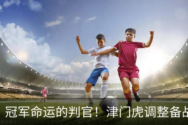 冠军命运的判官！津门虎调整备战思路，末轮将直面冲冠的大连