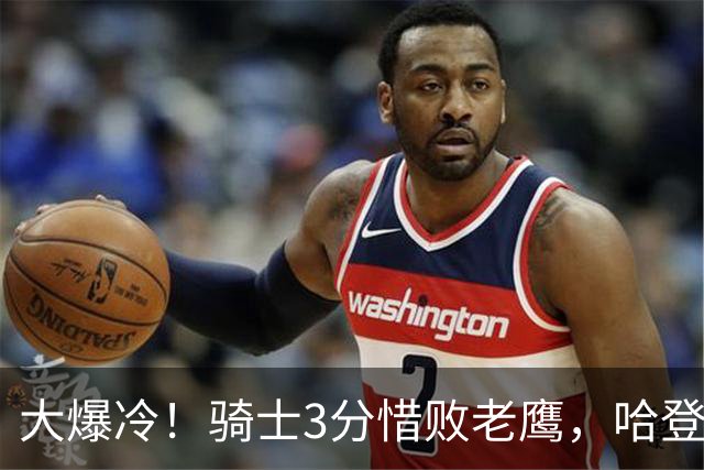 大爆冷！骑士3分惜败老鹰，哈登24分5板，一战认清4个现实