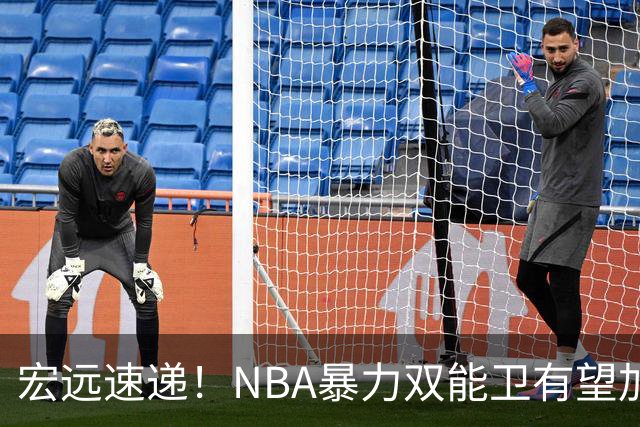 宏远速递！NBA暴力双能卫有望加盟，力保亚帅躺进总决赛？