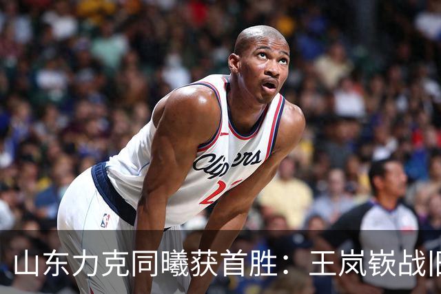 山东力克同曦获首胜：王岚嵚战旧主27+6创加盟纪录 郭昊文24分