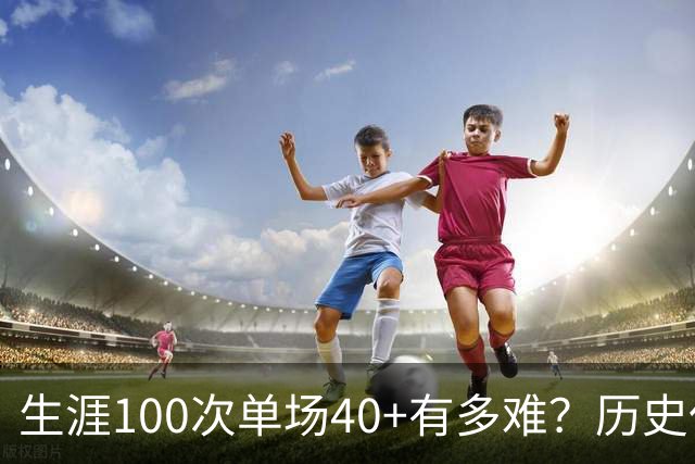 生涯100次单场40+有多难？历史仅4人达成，现役仅剩1人，詹姆斯都未曾达到