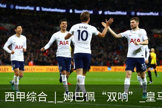 西甲综合 | 姆巴佩“双响” 皇马赢“国家德比”