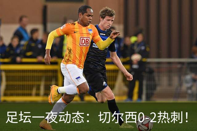 足坛一夜动态：切尔西0-2热刺！阿森纳2-0 小蜘蛛向马竞道歉